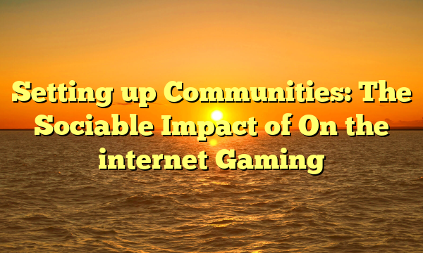 Setting up Communities: The Sociable Impact of On the internet Gaming