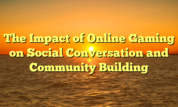 The Impact of Online Gaming on Social Conversation and Community Building