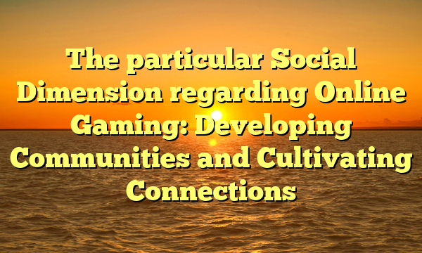 The particular Social Dimension regarding Online Gaming: Developing Communities and Cultivating Connections